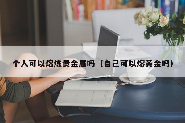 个人可以熔炼贵金属吗（自己可以熔黄金吗）